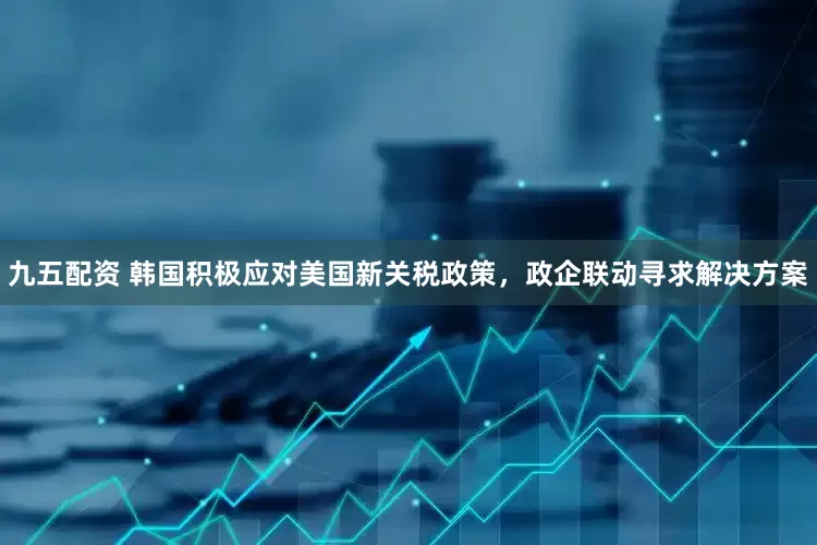 九五配资 韩国积极应对美国新关税政策，政企联动寻求解决方案