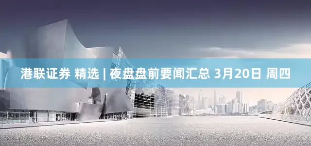 港联证券 精选 | 夜盘盘前要闻汇总 3月20日 周四