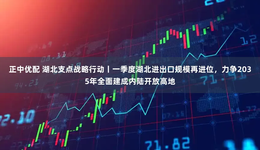 正中优配 湖北支点战略行动丨一季度湖北进出口规模再进位，力争2035年全面建成内陆开放高地