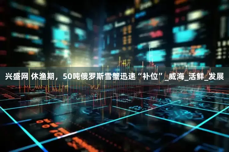 兴盛网 休渔期，50吨俄罗斯雪蟹迅速“补位”_威海_活鲜_发展