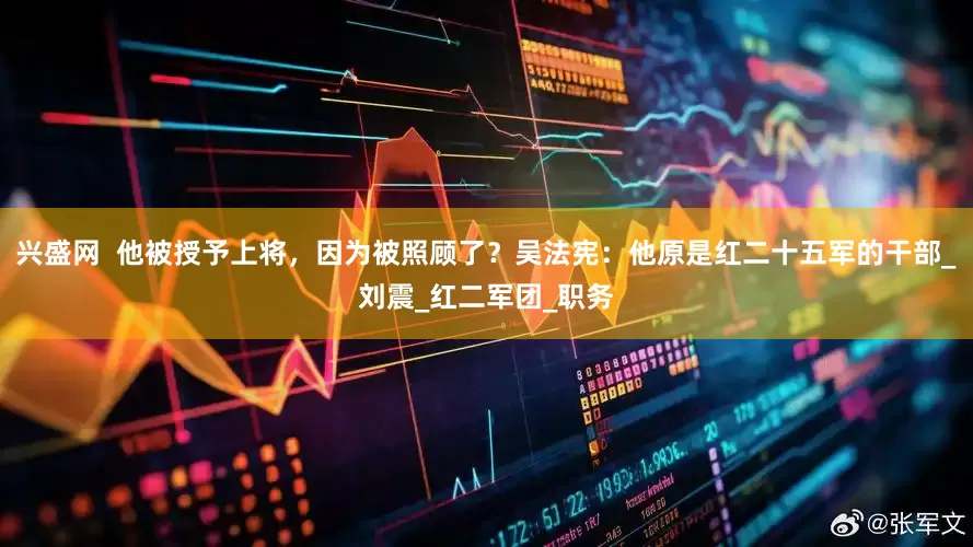 兴盛网  他被授予上将，因为被照顾了？吴法宪：他原是红二十五军的干部_刘震_红二军团_职务
