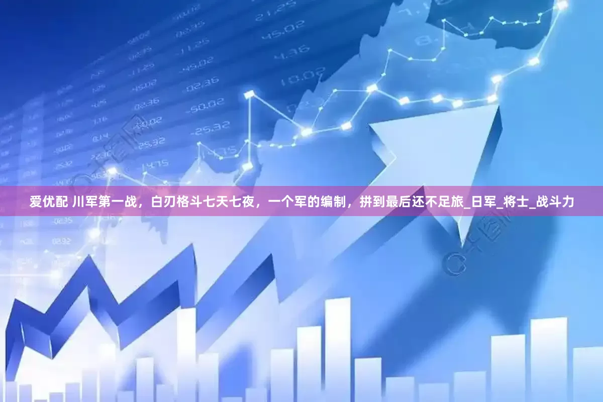 爱优配 川军第一战，白刃格斗七天七夜，一个军的编制，拼到最后还不足旅_日军_将士_战斗力