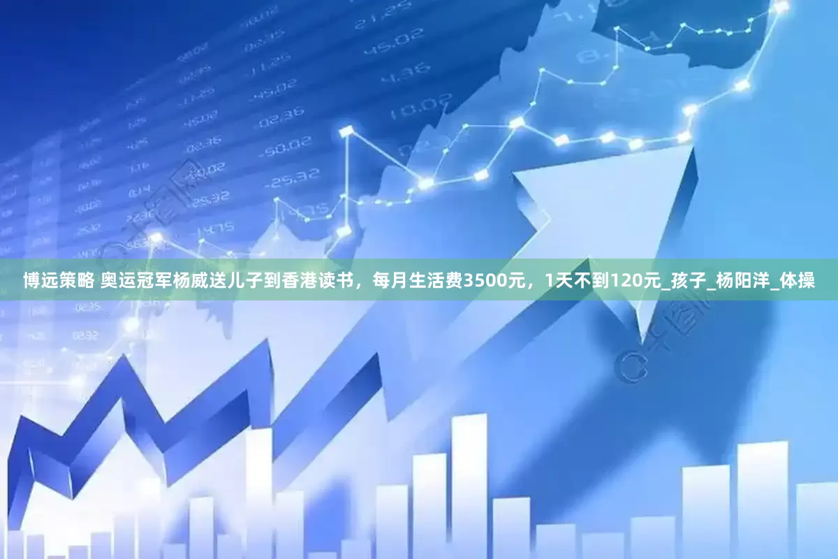 博远策略 奥运冠军杨威送儿子到香港读书，每月生活费3500元，1天不到120元_孩子_杨阳洋_体操