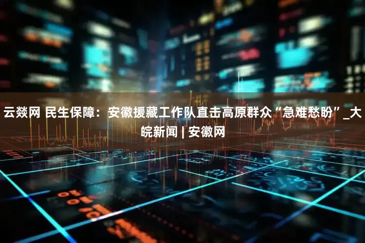 云燚网 民生保障：安徽援藏工作队直击高原群众“急难愁盼”_大皖新闻 | 安徽网