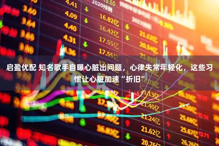 启盈优配 知名歌手自曝心脏出问题，心律失常年轻化，这些习惯让心脏加速“折旧”
