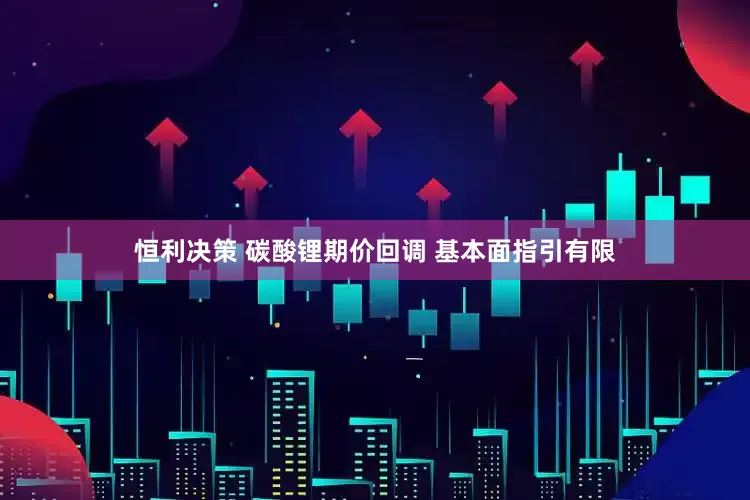 恒利决策 碳酸锂期价回调 基本面指引有限
