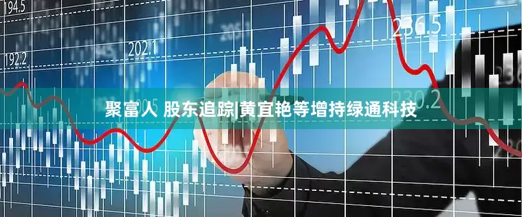 聚富人 股东追踪|黄宜艳等增持绿通科技