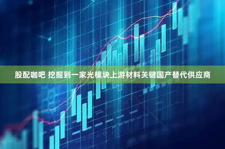 股配咖吧 挖掘到一家光模块上游材料关键国产替代供应商