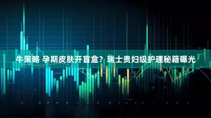 牛策略 孕期皮肤开盲盒？瑞士贵妇级护理秘籍曝光