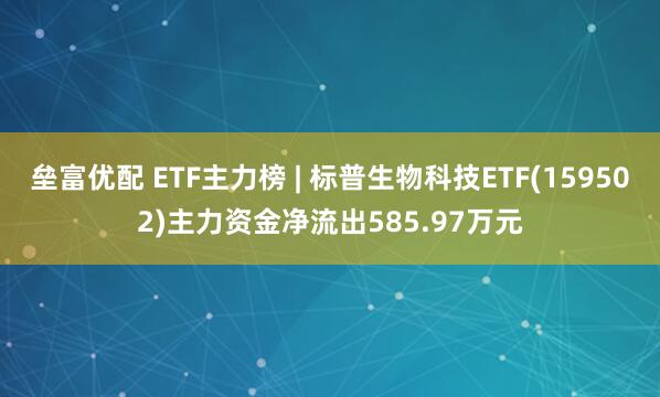 垒富优配 ETF主力榜 | 标普生物科技ETF(159502)主力资金净流出585.97万元