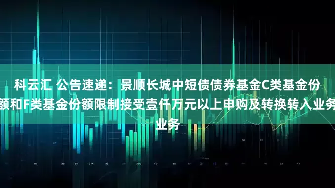 科云汇 公告速递：景顺长城中短债债券基金C类基金份额和F类基金份额限制接受壹仟万元以上申购及转换转入业务