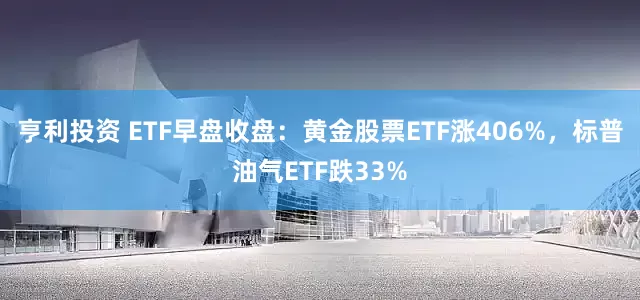 亨利投资 ETF早盘收盘：黄金股票ETF涨406%，标普油气ETF跌33%