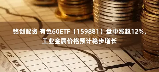 铭创配资 有色60ETF（159881）盘中涨超12%，工业金属价格预计稳步增长