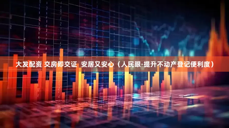 大发配资 交房即交证  安居又安心（人民眼·提升不动产登记便利度）