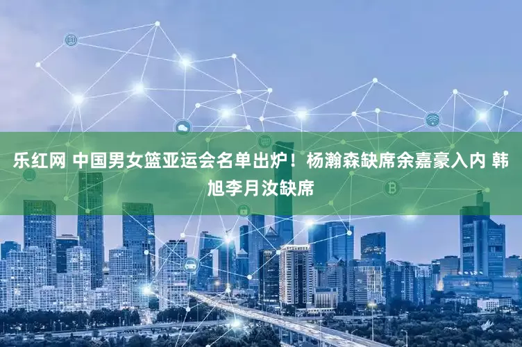 乐红网 中国男女篮亚运会名单出炉！杨瀚森缺席余嘉豪入内 韩旭李月汝缺席