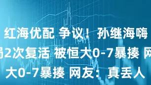 红海优配 争议！孙继海嗨球2次出局2次复活 被恒大0-7暴揍 网友：真丢人