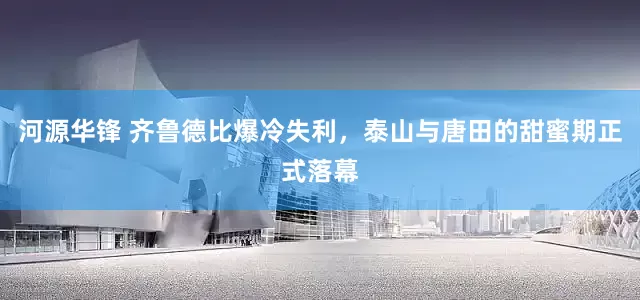 河源华锋 齐鲁德比爆冷失利，泰山与唐田的甜蜜期正式落幕
